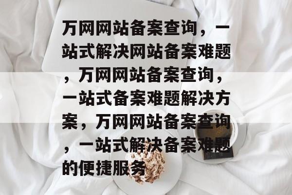 万网网站备案查询，一站式解决网站备案难题，万网网站备案查询，一站式备案难题解决方案，万网网站备案查询，一站式解决备案难题的便捷服务
