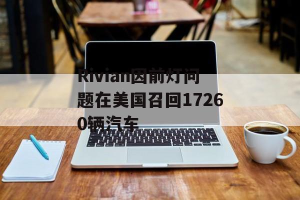 Rivian因前灯问题在美国召回17260辆汽车