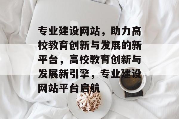 专业建设网站，助力高校教育创新与发展的新平台，高校教育创新与发展新引擎，专业建设网站平台启航