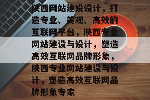 陕西网站建设设计，打造专业、美观、高效的互联网平台，陕西专业网站建设与设计，塑造高效互联网品牌形象，陕西专业网站建设与设计，塑造高效互联网品牌形象专家