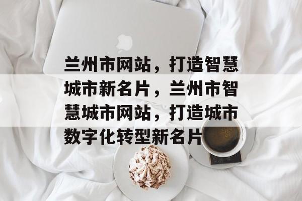 兰州市网站，打造智慧城市新名片，兰州市智慧城市网站，打造城市数字化转型新名片