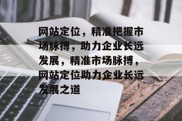网站定位，精准把握市场脉搏，助力企业长远发展，精准市场脉搏，网站定位助力企业长远发展之道