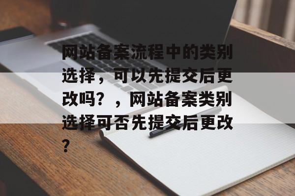 网站备案流程中的类别选择，可以先提交后更改吗？，网站备案类别选择可否先提交后更改？