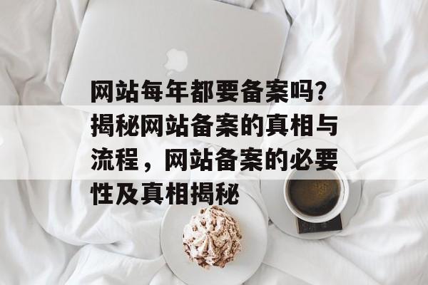 网站每年都要备案吗？揭秘网站备案的真相与流程，网站备案的必要性及真相揭秘