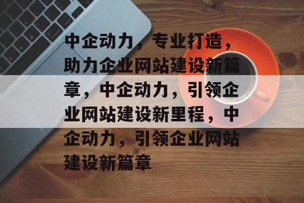 中企动力，专业打造，助力企业网站建设新篇章，中企动力，引领企业网站建设新里程，中企动力，引领企业网站建设新篇章