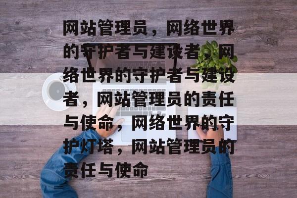 网站管理员，网络世界的守护者与建设者，网络世界的守护者与建设者，网站管理员的责任与使命，网络世界的守护灯塔，网站管理员的责任与使命