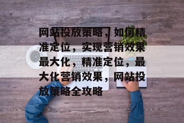 网站投放策略，如何精准定位，实现营销效果最大化，精准定位，最大化营销效果，网站投放策略全攻略