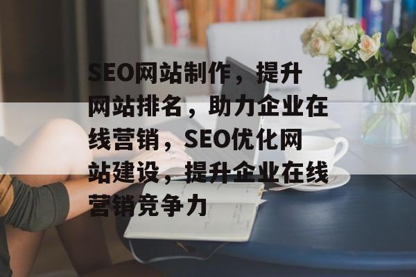 SEO网站制作，提升网站排名，助力企业在线营销，SEO优化网站建设，提升企业在线营销竞争力