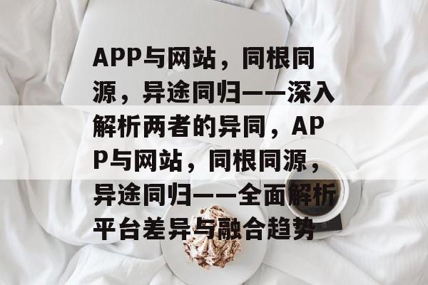 APP与网站，同根同源，异途同归——深入解析两者的异同，APP与网站，同根同源，异途同归——全面解析平台差异与融合趋势