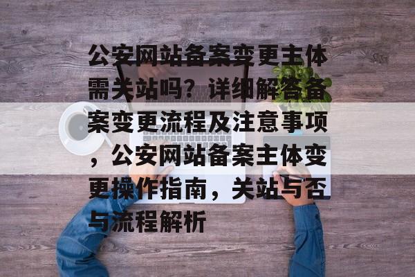公安网站备案变更主体需关站吗？详细解答备案变更流程及注意事项，公安网站备案主体变更操作指南，关站与否与流程解析