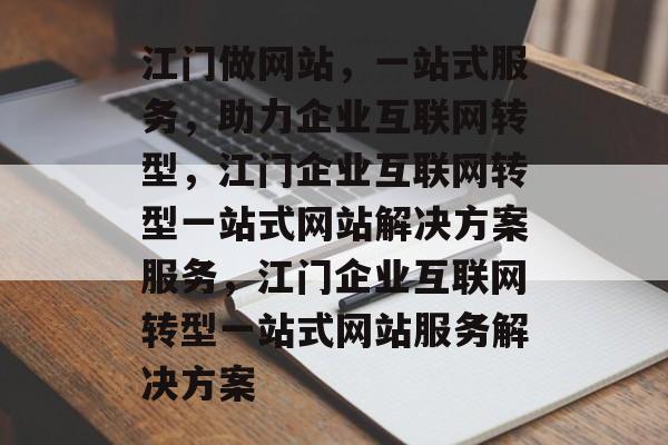 江门做网站，一站式服务，助力企业互联网转型，江门企业互联网转型一站式网站解决方案服务，江门企业互联网转型一站式网站服务解决方案