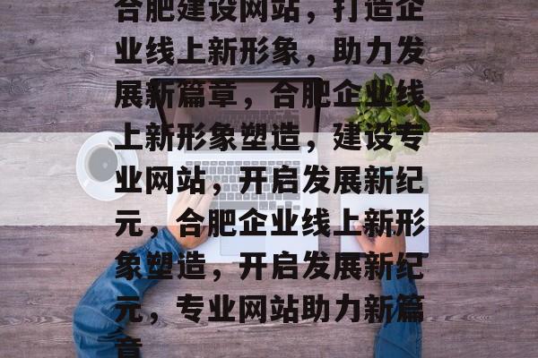 合肥建设网站，打造企业线上新形象，助力发展新篇章，合肥企业线上新形象塑造，建设专业网站，开启发展新纪元，合肥企业线上新形象塑造，开启发展新纪元，专业网站助力新篇章