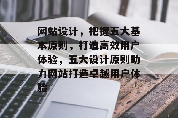 网站设计，把握五大基本原则，打造高效用户体验，五大设计原则助力网站打造卓越用户体验
