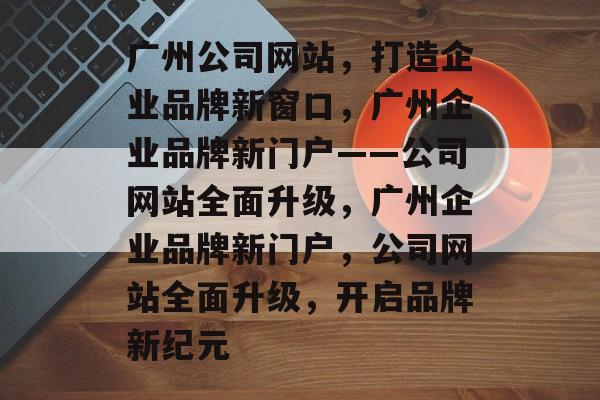 广州公司网站,打造企业品牌新窗口,广州企业品牌新门户——公司网站全面升级,广州企业品牌新门户,公司网站全面升级,开启品牌新纪元 广州公司网站,打造企业品牌新窗口,广州企业品牌新门户——公司网站全面升级,广州企业品牌新门户,公司网站全面升级,开启品牌新纪元