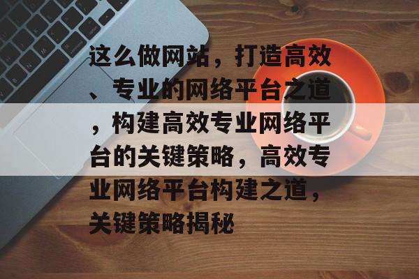这么做网站，打造高效、专业的网络平台之道，构建高效专业网络平台的关键策略，高效专业网络平台构建之道，关键策略揭秘