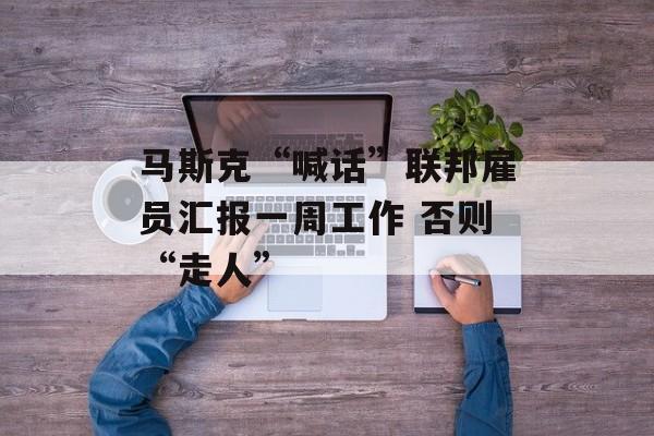 马斯克“喊话”联邦雇员汇报一周工作 否则“走人”