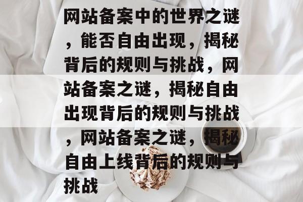 网站备案中的世界之谜，能否自由出现，揭秘背后的规则与挑战，网站备案之谜，揭秘自由出现背后的规则与挑战，网站备案之谜，揭秘自由上线背后的规则与挑战