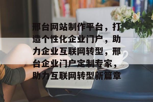 邢台网站制作平台，打造个性化企业门户，助力企业互联网转型，邢台企业门户定制专家，助力互联网转型新篇章
