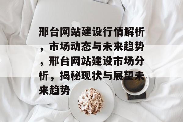 邢台网站建设行情解析，市场动态与未来趋势，邢台网站建设市场分析，揭秘现状与展望未来趋势