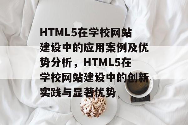 HTML5在学校网站建设中的应用案例及优势分析，HTML5在学校网站建设中的创新实践与显著优势