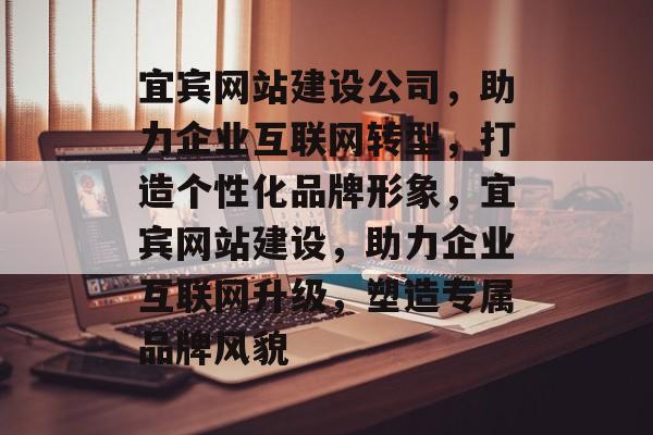 宜宾网站建设公司，助力企业互联网转型，打造个性化品牌形象，宜宾网站建设，助力企业互联网升级，塑造专属品牌风貌