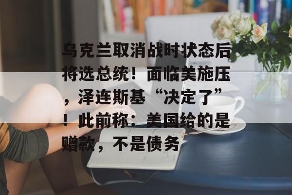 乌克兰取消战时状态后将选总统！面临美施压，泽连斯基“决定了”！此前称：美国给的是赠款，不是债务