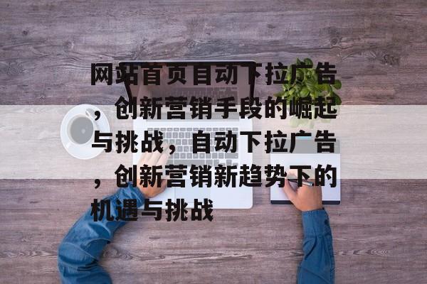 网站首页自动下拉广告，创新营销手段的崛起与挑战，自动下拉广告，创新营销新趋势下的机遇与挑战