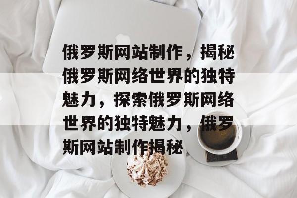 俄罗斯网站制作，揭秘俄罗斯网络世界的独特魅力，探索俄罗斯网络世界的独特魅力，俄罗斯网站制作揭秘