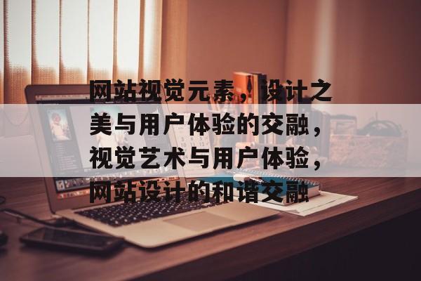 网站视觉元素，设计之美与用户体验的交融，视觉艺术与用户体验，网站设计的和谐交融