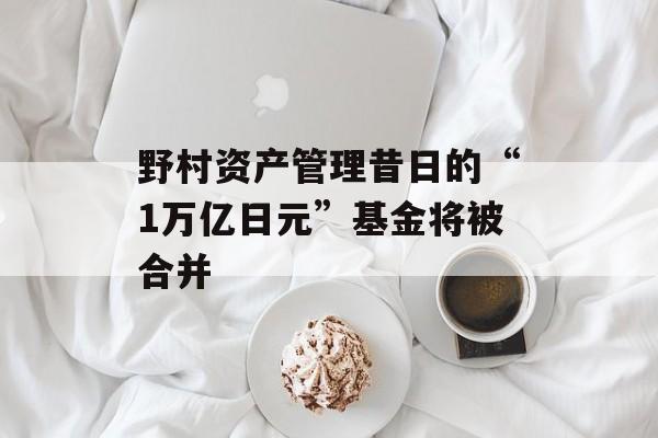 野村资产管理昔日的“1万亿日元”基金将被合并