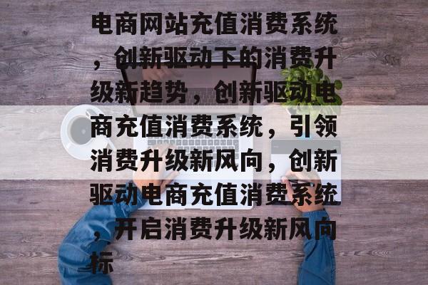 电商网站充值消费系统，创新驱动下的消费升级新趋势，创新驱动电商充值消费系统，引领消费升级新风向，创新驱动电商充值消费系统，开启消费升级新风向标
