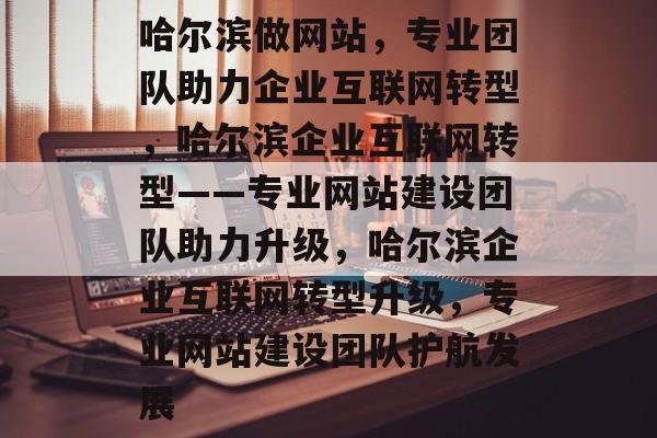哈尔滨做网站，专业团队助力企业互联网转型，哈尔滨企业互联网转型——专业网站建设团队助力升级，哈尔滨企业互联网转型升级，专业网站建设团队护航发展