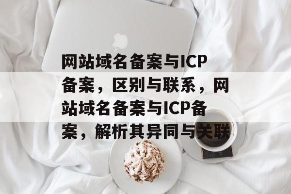 网站域名备案与ICP备案，区别与联系，网站域名备案与ICP备案，解析其异同与关联