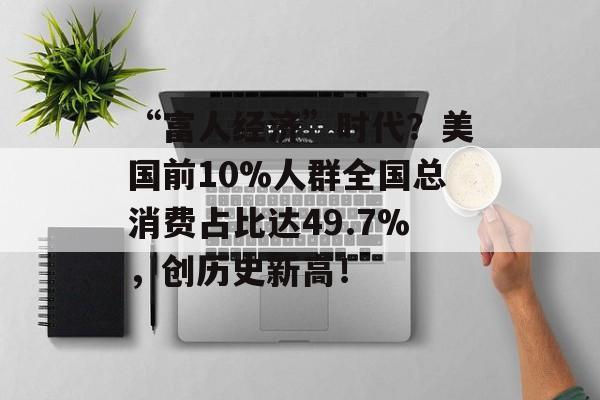 “富人经济”时代？美国前10%人群全国总消费占比达49.7%，创历史新高！