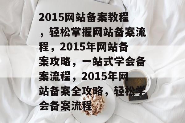 2015网站备案教程,轻松掌握网站备案流程,2015年网站备案攻略,一站式学会备案流程,2015年网站备案全攻略,轻松学会备案流程 2015网站备案教程,轻松掌握网站备案流程,2015年网站备案攻略,一站式学会备案流程,2015年网站备案全攻略,轻松学会备案流程
