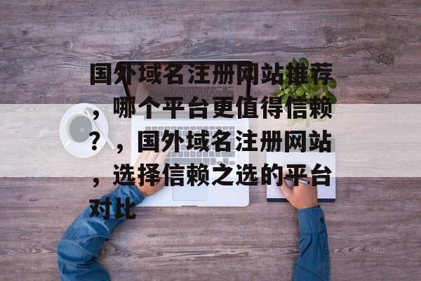 国外域名注册网站推荐,哪个平台更值得信赖?,国外域名注册网站,选择信赖之选的平台对比 国外域名注册网站推荐,哪个平台更值得信赖?,国外域名注册网站,选择信赖之选的平台对比