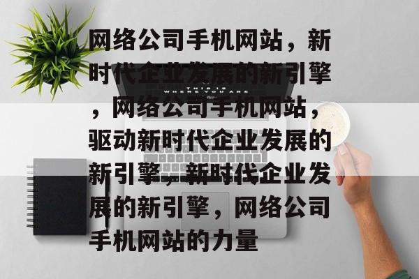网络公司手机网站，新时代企业发展的新引擎，网络公司手机网站，驱动新时代企业发展的新引擎，新时代企业发展的新引擎，网络公司手机网站的力量