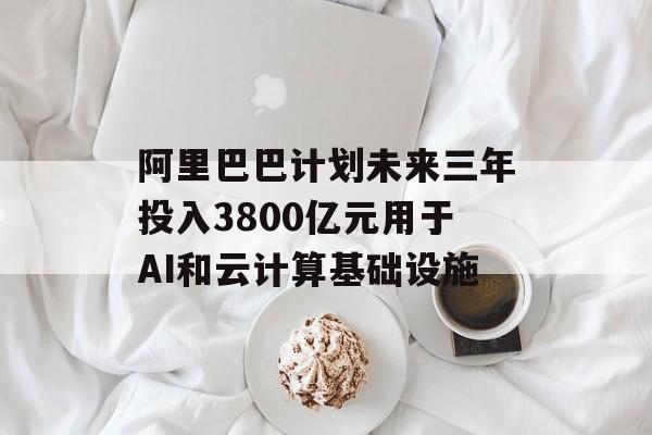 阿里巴巴计划未来三年投入3800亿元用于AI和云计算基础设施