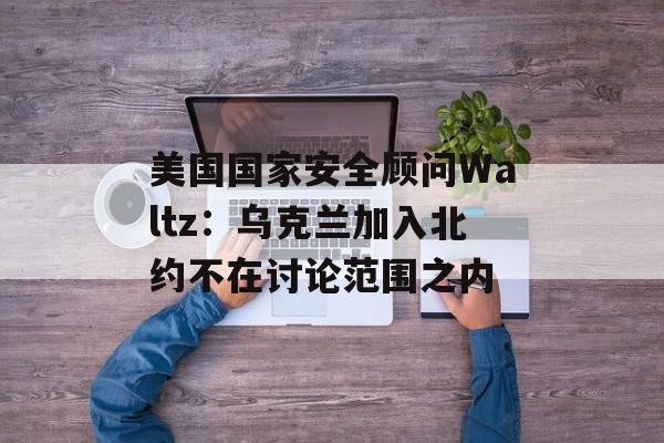 美国国家安全顾问Waltz：乌克兰加入北约不在讨论范围之内