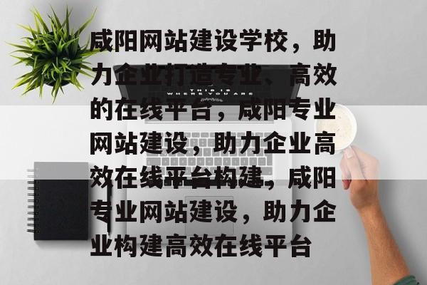 咸阳网站建设学校，助力企业打造专业、高效的在线平台，咸阳专业网站建设，助力企业高效在线平台构建，咸阳专业网站建设，助力企业构建高效在线平台