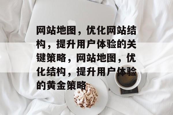 网站地图，优化网站结构，提升用户体验的关键策略，网站地图，优化结构，提升用户体验的黄金策略