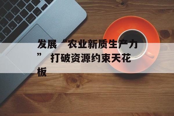 发展“农业新质生产力” 打破资源约束天花板