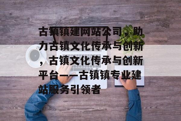 古镇镇建网站公司，助力古镇文化传承与创新，古镇文化传承与创新平台——古镇镇专业建站服务引领者