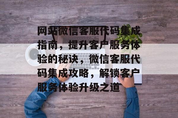 网站微信客服代码集成指南，提升客户服务体验的秘诀，微信客服代码集成攻略，解锁客户服务体验升级之道