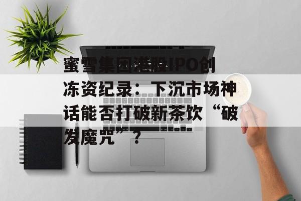 蜜雪集团港股IPO创冻资纪录：下沉市场神话能否打破新茶饮“破发魔咒”？