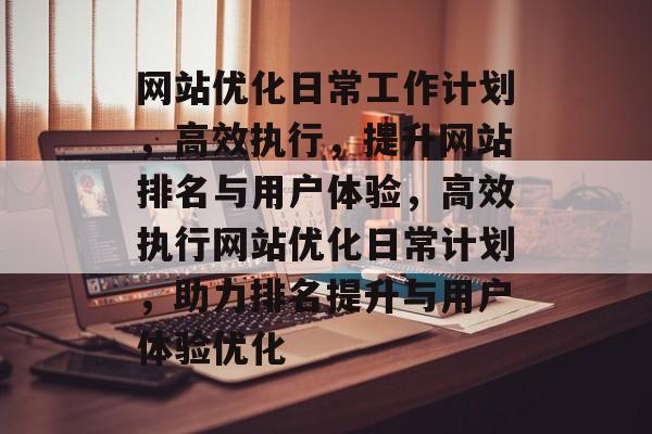 网站优化日常工作计划，高效执行，提升网站排名与用户体验，高效执行网站优化日常计划，助力排名提升与用户体验优化