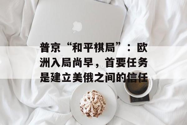 普京“和平棋局”：欧洲入局尚早，首要任务是建立美俄之间的信任