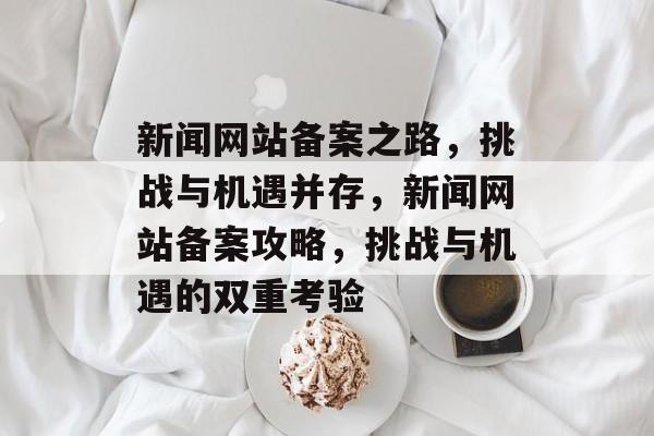 新闻网站备案之路，挑战与机遇并存，新闻网站备案攻略，挑战与机遇的双重考验