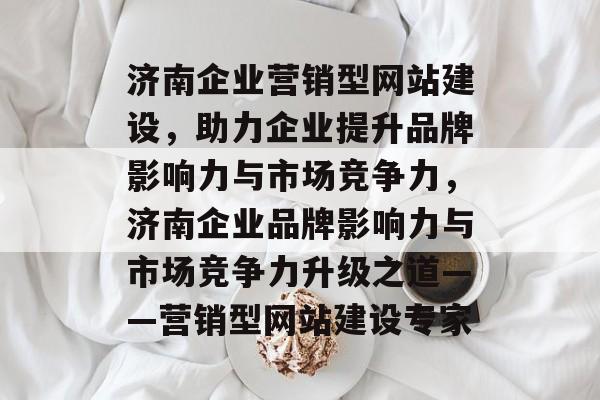 济南企业营销型网站建设，助力企业提升品牌影响力与市场竞争力，济南企业品牌影响力与市场竞争力升级之道——营销型网站建设专家