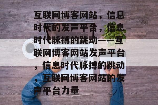 互联网博客网站，信息时代的发声平台，信息时代脉搏的跳动——互联网博客网站发声平台，信息时代脉搏的跳动，互联网博客网站的发声平台力量